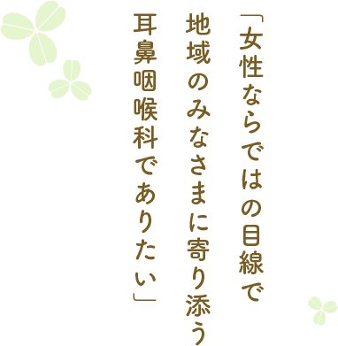 女性ならではの目線で地域のみなさまに寄り添う耳鼻咽喉科でありたい